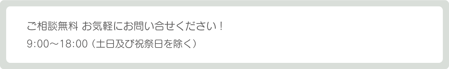 ご相談無料　お気軽にお問い合せください！9：00〜18：00（土日及び祝祭日を除く）